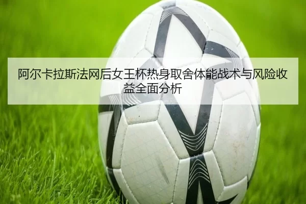 阿尔卡拉斯法网后女王杯热身取舍体能战术与风险收益全面分析